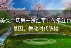 美久广场舞十送红军：传承红色基因，舞动时代脉搏