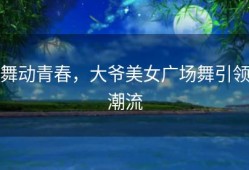 舞动青春，大爷美女广场舞引领潮流