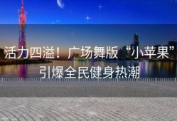 活力四溢！广场舞版“小苹果”引爆全民健身热潮
