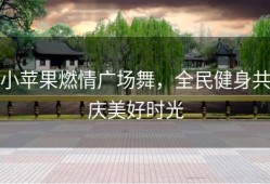 小苹果燃情广场舞，全民健身共庆美好时光