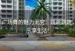 广场舞的魅力无穷：跳跳跳跳，乐享生活！