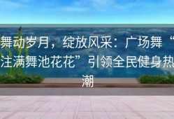 舞动岁月，绽放风采：广场舞“注满舞池花花”引领全民健身热潮