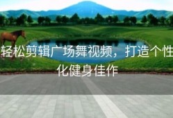 轻松剪辑广场舞视频，打造个性化健身佳作