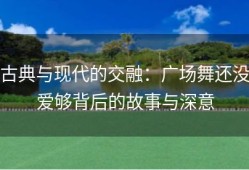 古典与现代的交融：广场舞还没爱够背后的故事与深意