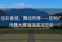 炫彩春城，舞动热情——昆明广场舞大赛展演盛况空前