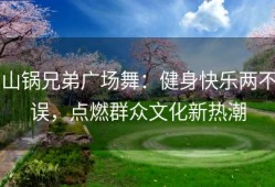 山锅兄弟广场舞：健身快乐两不误，点燃群众文化新热潮