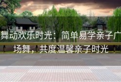 舞动欢乐时光：简单易学亲子广场舞，共度温馨亲子时光