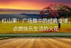 红山果：广场舞中的经典旋律，点燃快乐生活的火花