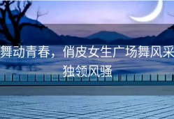 舞动青春，俏皮女生广场舞风采独领风骚