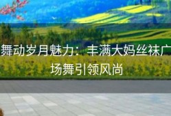 舞动岁月魅力：丰满大妈丝袜广场舞引领风尚