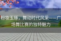 粉妆玉琢，舞动时代风采——广场舞比赛的独特魅力