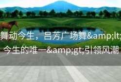 舞动今生，吕芳广场舞&lt;今生的唯一&gt;引领风潮