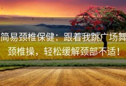 简易颈椎保健：跟着我跳广场舞颈椎操，轻松缓解颈部不适！