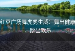 红豆广场舞虎虎生威：舞出健康，跳出欢乐
