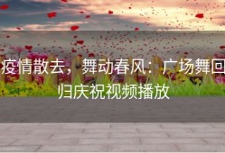 疫情散去，舞动春风：广场舞回归庆祝视频播放