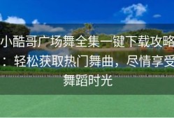 小酷哥广场舞全集一键下载攻略：轻松获取热门舞曲，尽情享受舞蹈时光