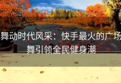 舞动时代风采：快手最火的广场舞引领全民健身潮