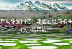 舞动甜蜜回忆：邓丽君经典歌曲的广场舞情怀