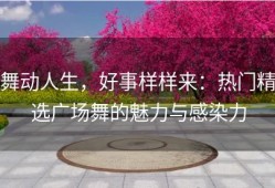 舞动人生，好事样样来：热门精选广场舞的魅力与感染力