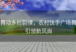 舞动乡村韵律，农村快手广场舞引领新风尚