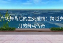 广场舞背后的生死爱情：跨越岁月的舞动传奇