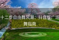 十二步自由舞风潮：抖音版广场舞指南