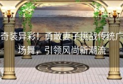 奇装异彩！勇敢妻子挑战传统广场舞，引领风尚新潮流