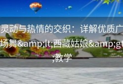 灵动与热情的交织：详解优质广场舞&lt;西藏姑娘&gt;教学