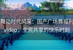 舞动时代风采：国产广场舞福利video，全民共享的快乐时刻