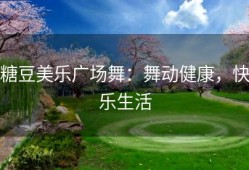 糖豆美乐广场舞：舞动健康，快乐生活