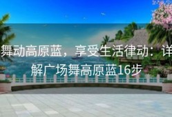 舞动高原蓝，享受生活律动：详解广场舞高原蓝16步
