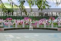 辣妈炫舞队热力四溢，广场舞&lt;饿狼传说&gt;引领风尚
