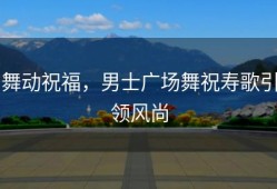 舞动祝福，男士广场舞祝寿歌引领风尚