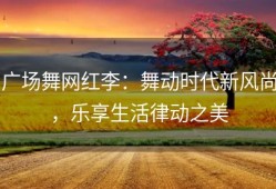 广场舞网红李：舞动时代新风尚，乐享生活律动之美