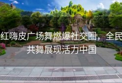 红嗨皮广场舞燃爆社交圈，全民共舞展现活力中国