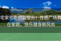 宅家也能燃脂塑形！性感广场舞在家跳，快乐健身新风尚