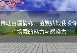 舞动苗疆情缘：苗族姑娘我爱你广场舞的魅力与感染力