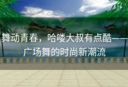 舞动青春，哈喽大叔有点酷——广场舞的时尚新潮流