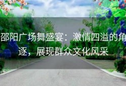 邵阳广场舞盛宴：激情四溢的角逐，展现群众文化风采