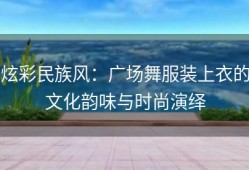 炫彩民族风：广场舞服装上衣的文化韵味与时尚演绎