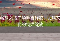 藏族女孩广场舞吉祥歌：民族文化的绚烂绽放