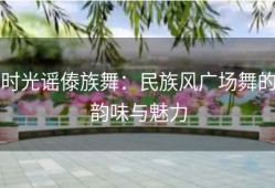 时光谣傣族舞：民族风广场舞的韵味与魅力