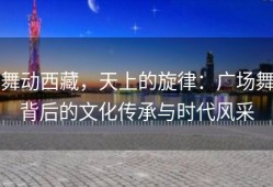 舞动西藏，天上的旋律：广场舞背后的文化传承与时代风采