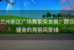 兰州新区广场舞繁荣发展：群众健身的亮丽风景线