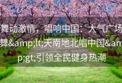 舞动激情，唱响中国：大气广场舞&lt;天南地北唱中国&gt;引领全民健身热潮