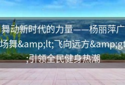 舞动新时代的力量——杨丽萍广场舞&lt;飞向远方&gt;引领全民健身热潮