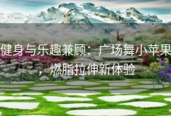 健身与乐趣兼顾：广场舞小苹果，燃脂拉伸新体验