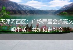 天津河西区：广场舞盛会点亮文明生活，共筑和谐社会