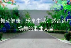 舞动健康，乐享生活：适合跳广场舞的歌曲大全