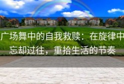 广场舞中的自我救赎：在旋律中忘却过往，重拾生活的节奏